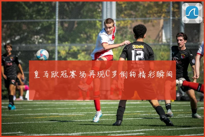 皇马欧冠赛场再现C罗倒钩精彩瞬间