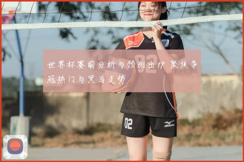 世界杯赛前分析与预测出炉 聚焦争冠热门与黑马走势