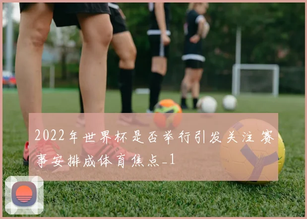 2022年世界杯是否举行引发关注 赛事安排成体育焦点_1