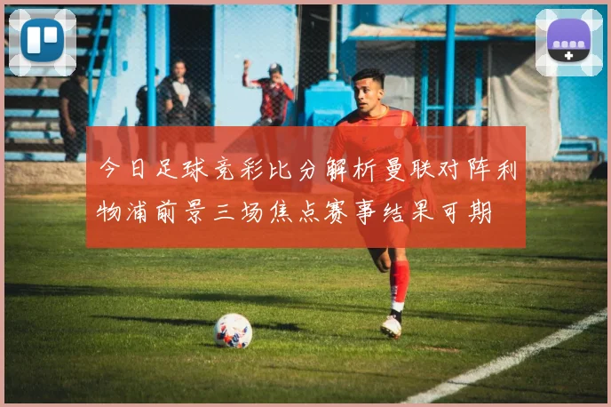 今日足球竞彩比分解析曼联对阵利物浦前景三场焦点赛事结果可期