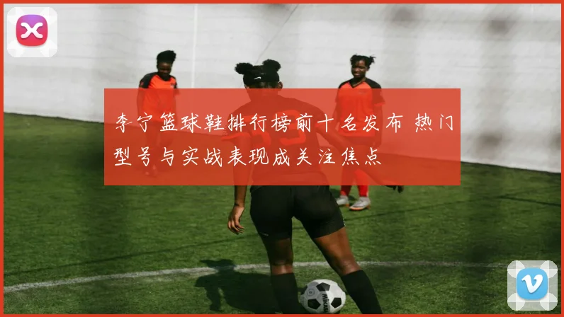 李宁篮球鞋排行榜前十名发布 热门型号与实战表现成关注焦点