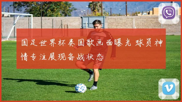 国足世界杯奏国歌画面曝光 球员神情专注展现备战状态