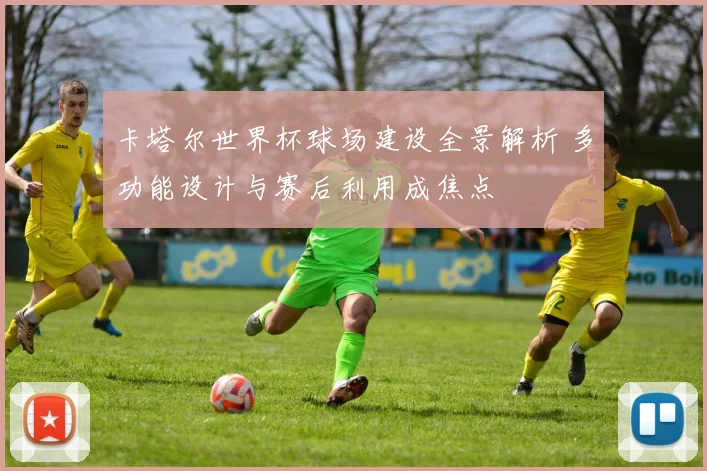 卡塔尔世界杯球场建设全景解析 多功能设计与赛后利用成焦点