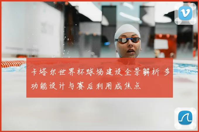 卡塔尔世界杯球场建设全景解析 多功能设计与赛后利用成焦点