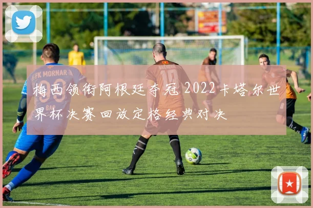 梅西领衔阿根廷夺冠 2022卡塔尔世界杯决赛回放定格经典对决