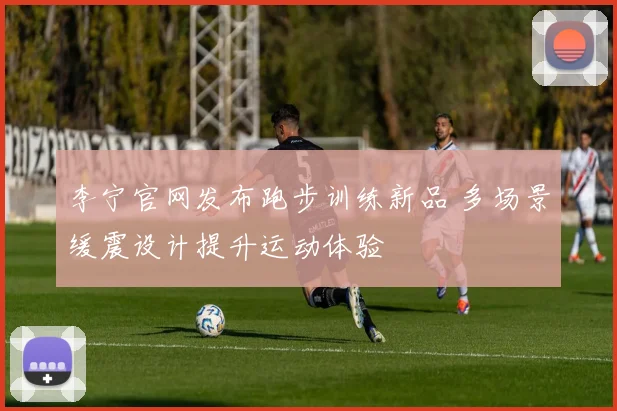 李宁官网发布跑步训练新品 多场景缓震设计提升运动体验