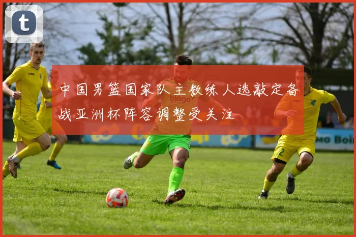 中国男篮国家队主教练人选敲定备战亚洲杯阵容调整受关注