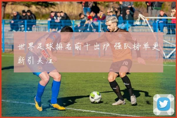世界足球排名前十出炉 强队榜单更新引关注