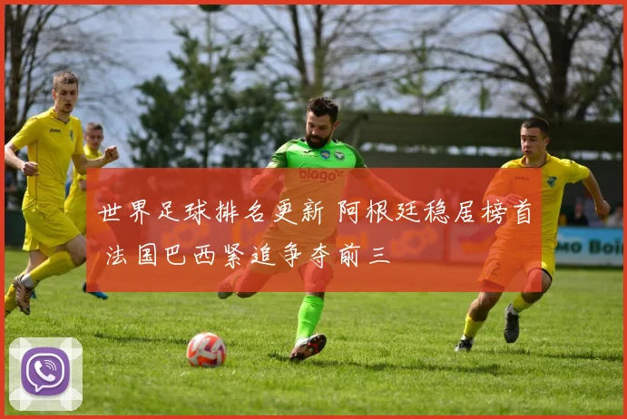 世界足球排名更新 阿根廷稳居榜首 法国巴西紧追争夺前三