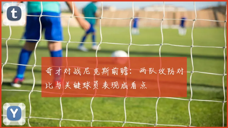 奇才对战尼克斯前瞻:两队攻防对比与关键球员表现成看点