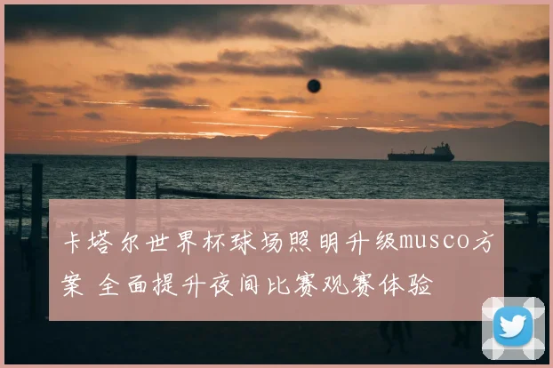 卡塔尔世界杯球场照明升级musco方案 全面提升夜间比赛观赛体验