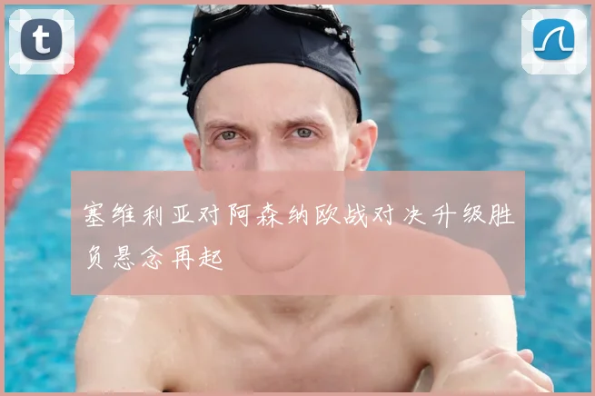 塞维利亚对阿森纳欧战对决升级胜负悬念再起