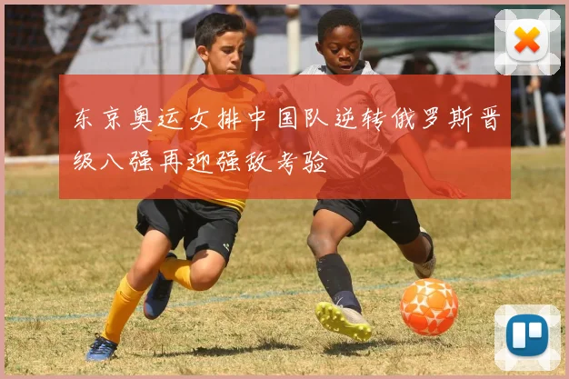 东京奥运女排中国队逆转俄罗斯晋级八强再迎强敌考验