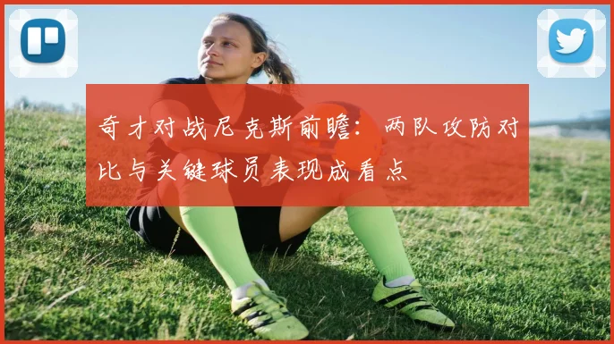 奇才对战尼克斯前瞻:两队攻防对比与关键球员表现成看点