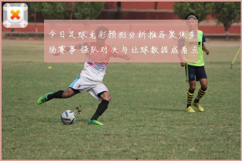 今日足球竞彩预测分析推荐聚焦多场赛事 强队对决与让球数据成看点