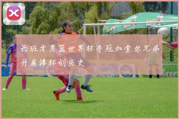 西班牙男篮世界杯夺冠加索尔兄弟并肩捧杯创历史