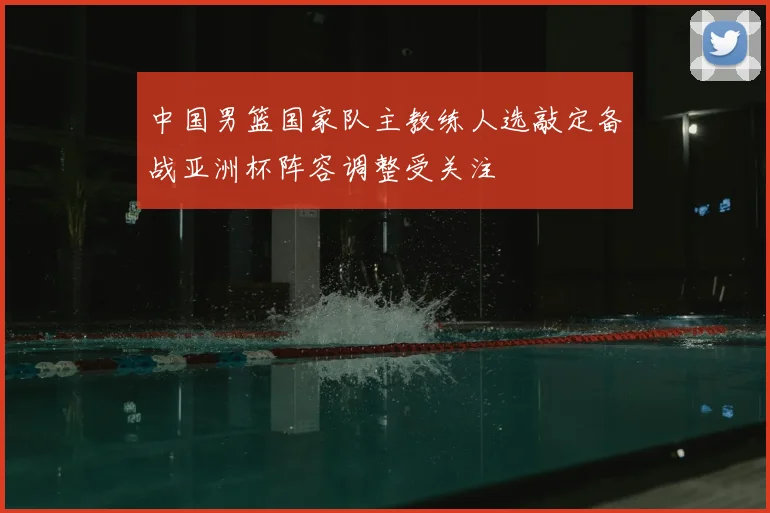 中国男篮国家队主教练人选敲定备战亚洲杯阵容调整受关注