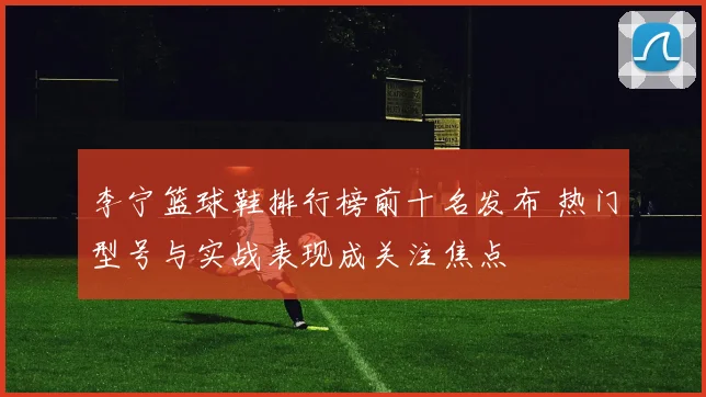 李宁篮球鞋排行榜前十名发布 热门型号与实战表现成关注焦点