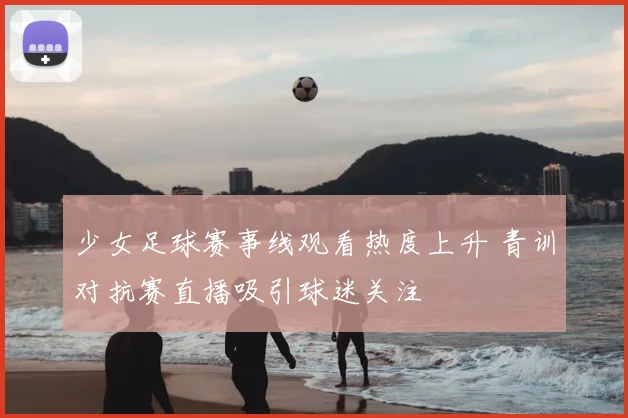 少女足球赛事线观看热度上升 青训对抗赛直播吸引球迷关注
