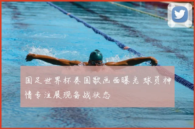 国足世界杯奏国歌画面曝光 球员神情专注展现备战状态