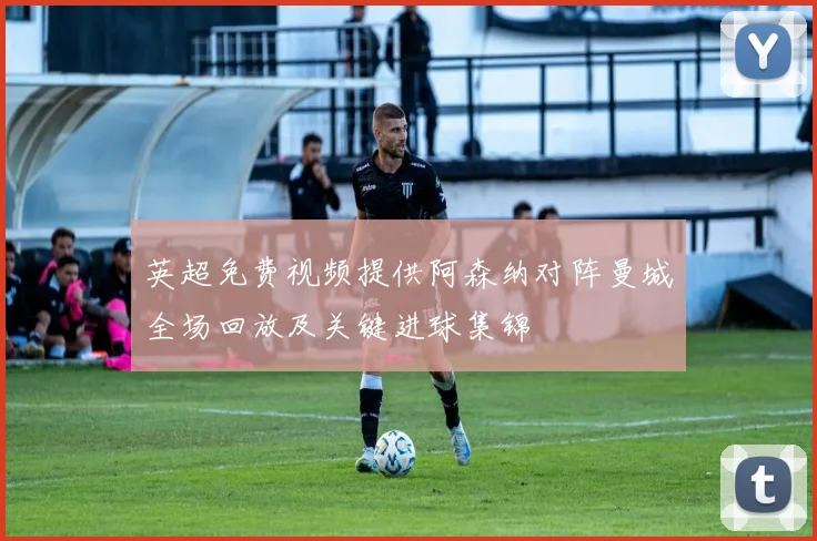 英超免费视频提供阿森纳对阵曼城全场回放及关键进球集锦