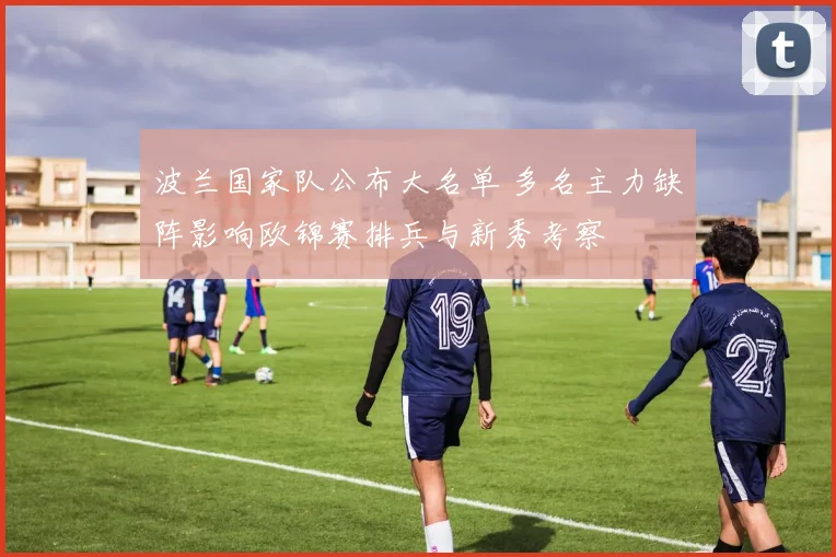 波兰国家队公布大名单 多名主力缺阵影响欧锦赛排兵与新秀考察