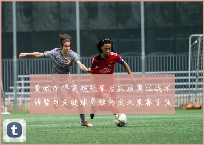 曼城夺得英超冠军后瓜迪奥拉战术调整与关键球员续约成未来赛季焦点