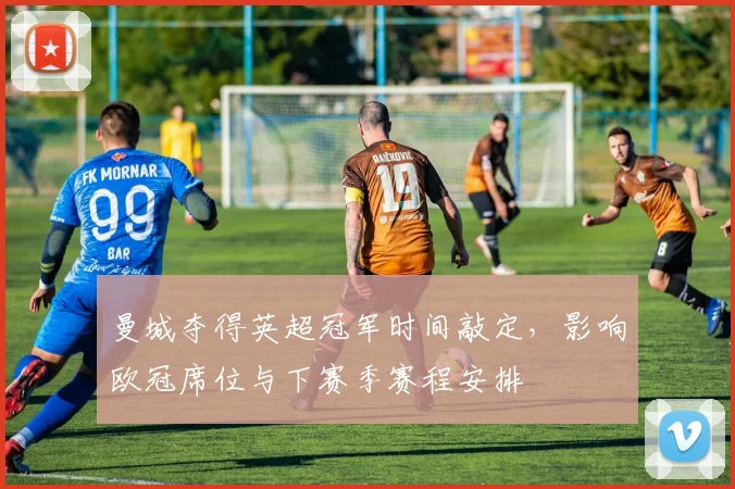 曼城夺得英超冠军时间敲定，影响欧冠席位与下赛季赛程安排