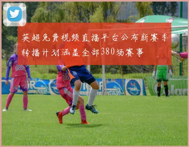 英超免费视频直播平台公布新赛季转播计划涵盖全部380场赛事