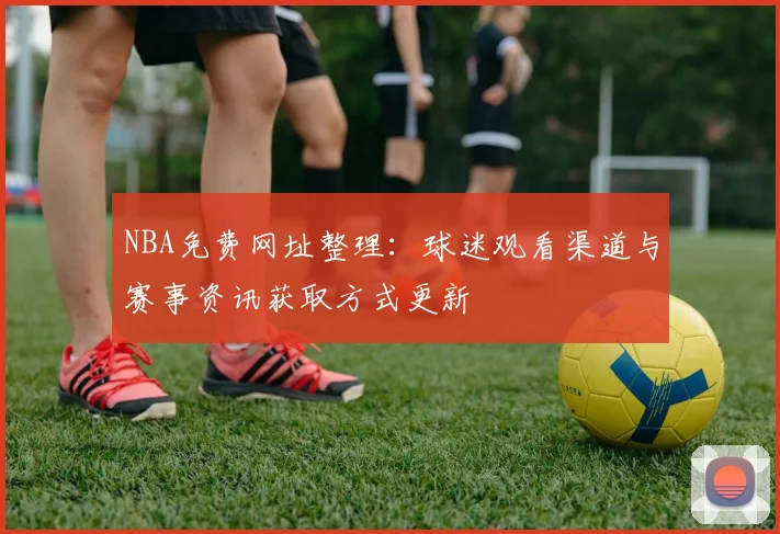 NBA免费网址整理：球迷观看渠道与赛事资讯获取方式更新