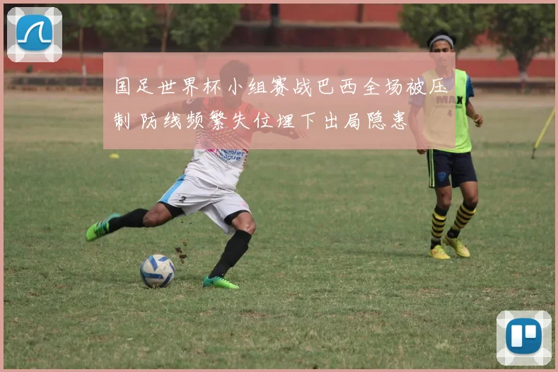 国足世界杯小组赛战巴西全场被压制 防线频繁失位埋下出局隐患